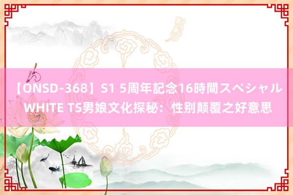 【ONSD-368】S1 5周年記念16時間スペシャル WHITE TS男娘文化探秘：性别颠覆之好意思