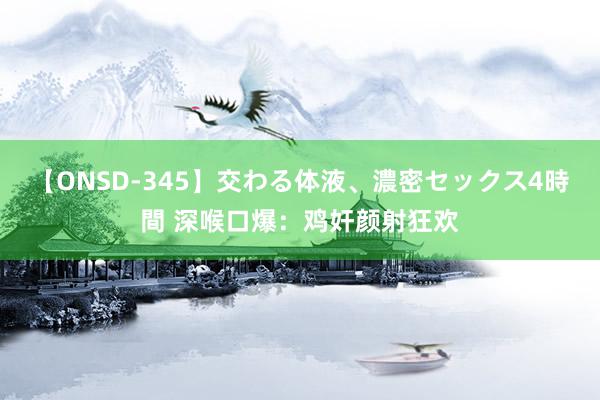 【ONSD-345】交わる体液、濃密セックス4時間 深喉口爆：鸡奸颜射狂欢