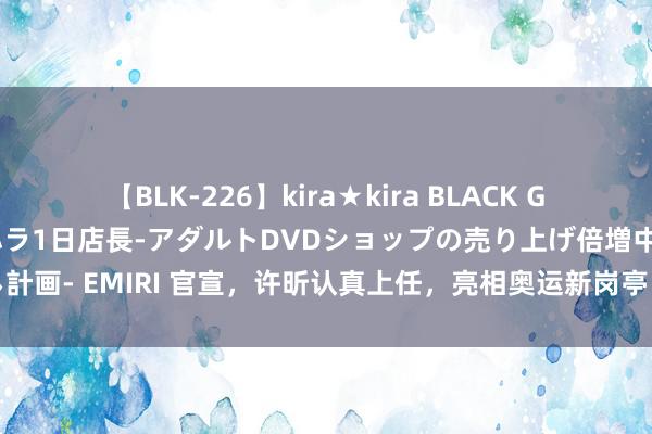 【BLK-226】kira★kira BLACK GAL 黒ギャル露出セクハラ1日店長-アダルトDVDショップの売り上げ倍増中出し計画- EMIRI 官宣，许昕认真上任，亮相奥运新岗亭，成刘诗雯下属，和石川同业