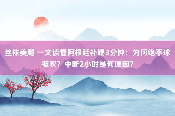 丝袜美腿 一文读懂阿根廷补踢3分钟：为何绝平球被吹？中断2小时是何原因？