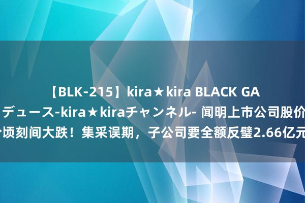 【BLK-215】kira★kira BLACK GAL 黒ギャル・EMIRIプロデュース-kira★kiraチャンネル- 闻明上市公司股价顷刻间大跌！集采误期，子公司要全额反璧2.66亿元！金额迥殊上市公司客岁净利润