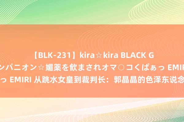 【BLK-231】kira☆kira BLACK GAL 黒ギャル中出し温泉コンパニオン☆媚薬を飲まされオマ○コくぱぁっ EMIRI 从跳水女皇到裁判长：郭晶晶的色泽东说念主生与不懈追求