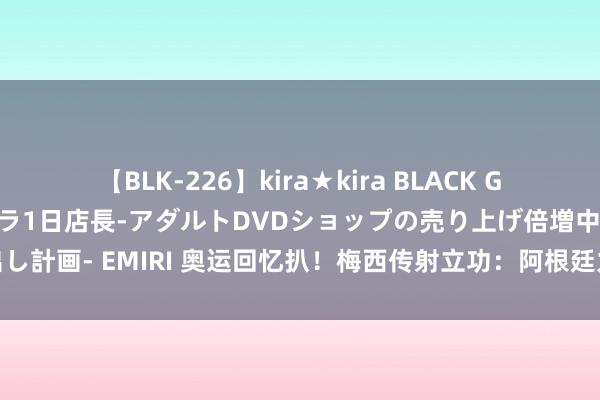 【BLK-226】kira★kira BLACK GAL 黒ギャル露出セクハラ1日店長-アダルトDVDショップの売り上げ倍増中出し計画- EMIRI 奥运回忆扒！梅西传射立功：阿根廷力克荷兰挺进北京奥运四强