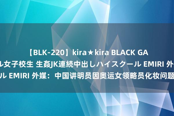 【BLK-220】kira★kira BLACK GAL 留年5年目のお姉黒ギャル女子校生 生姦JK連続中出しハイスクール EMIRI 外媒：中国讲明员因奥运女领略员化妆问题激发往常争议