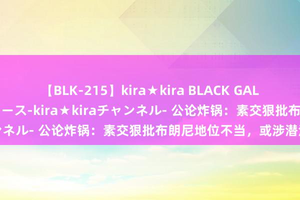 【BLK-215】kira★kira BLACK GAL 黒ギャル・EMIRIプロデュース-kira★kiraチャンネル- 公论炸锅：素交狠批布朗尼地位不当，或涉潜法例