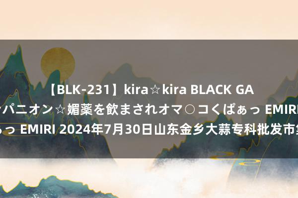 【BLK-231】kira☆kira BLACK GAL 黒ギャル中出し温泉コンパニオン☆媚薬を飲まされオマ○コくぱぁっ EMIRI 2024年7月30日山东金乡大蒜专科批发市集价钱行情