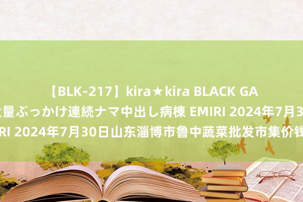 【BLK-217】kira★kira BLACK GAL黒ギャルご奉仕ナース 大量ぶっかけ連続ナマ中出し病棟 EMIRI 2024年7月30日山东淄博市鲁中蔬菜批发市集价钱行情