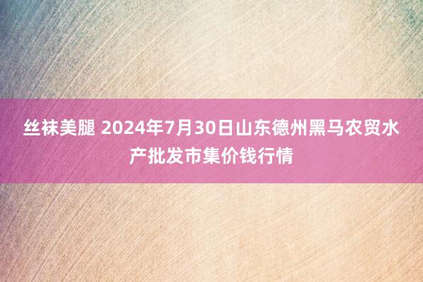 丝袜美腿 2024年7月30日山东德州黑马农贸水产批发市集价钱行情