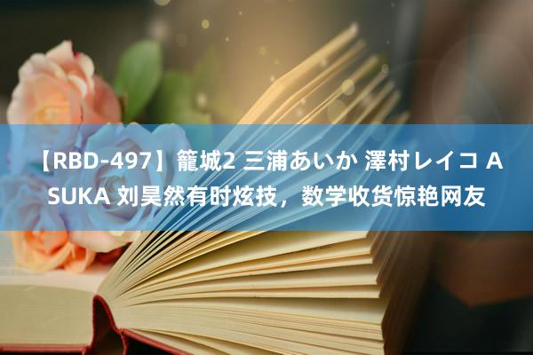 【RBD-497】籠城2 三浦あいか 澤村レイコ ASUKA 刘昊然有时炫技，数学收货惊艳网友