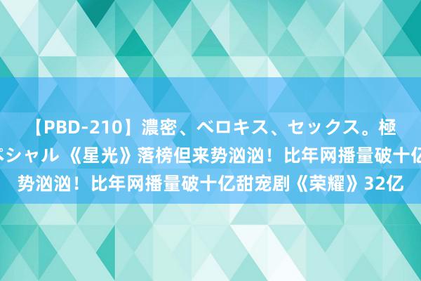 【PBD-210】濃密、ベロキス、セックス。極上接吻性交 8時間スペシャル 《星光》落榜但来势汹汹！比年网播量破十亿甜宠剧《荣耀》32亿