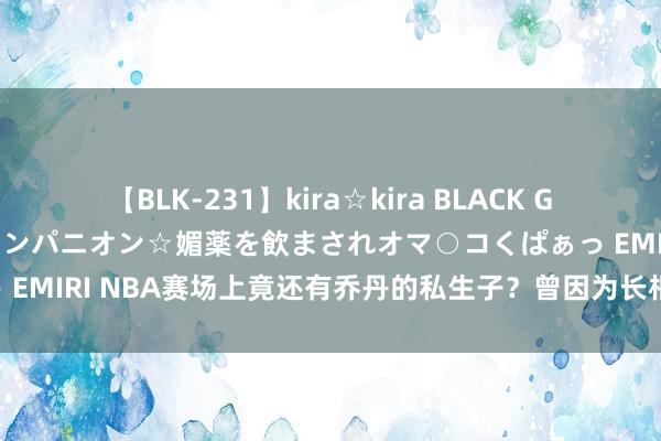 【BLK-231】kira☆kira BLACK GAL 黒ギャル中出し温泉コンパニオン☆媚薬を飲まされオマ○コくぱぁっ EMIRI NBA赛场上竟还有乔丹的私生子？曾因为长相丑陋被母亲丢弃！