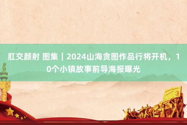 肛交颜射 图集｜2024山海贪图作品行将开机，10个小镇故事前导海报曝光