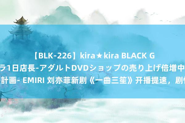 【BLK-226】kira★kira BLACK GAL 黒ギャル露出セクハラ1日店長-アダルトDVDショップの売り上げ倍増中出し計画- EMIRI 刘亦菲新剧《一曲三笙》开播提速，剧情删减22集，民国剧王炸来了