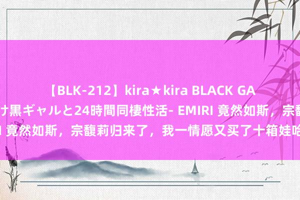 【BLK-212】kira★kira BLACK GAL レンタル痴女GAL-日焼け黒ギャルと24時間同棲性活- EMIRI 竟然如斯，宗馥莉归来了，我一情愿又买了十箱娃哈哈皑皑水