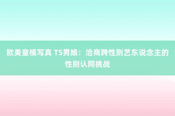 欧美童模写真 TS男娘：洽商跨性别艺东说念主的性别认同挑战