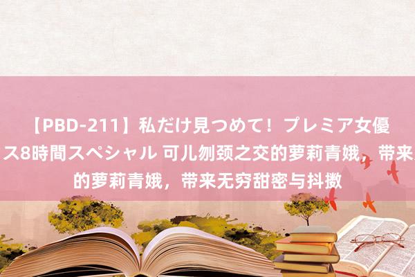 【PBD-211】私だけ見つめて！プレミア女優と主観でセックス8時間スペシャル 可儿刎颈之交的萝莉青娥，带来无穷甜密与抖擞