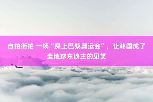 自拍街拍 一场“屎上巴黎奥运会”，让韩国成了全地球东谈主的见笑