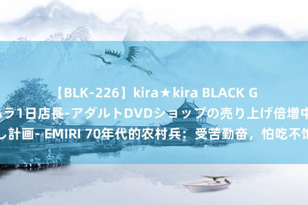 【BLK-226】kira★kira BLACK GAL 黒ギャル露出セクハラ1日店長-アダルトDVDショップの売り上げ倍増中出し計画- EMIRI 70年代的农村兵：受苦勤奋，怕吃不饱饭量大，都想提干留在队列