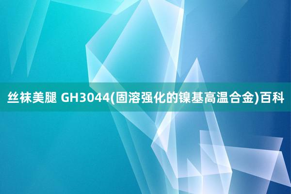 丝袜美腿 GH3044(固溶强化的镍基高温合金)百科