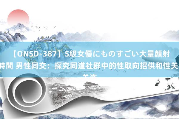 【ONSD-387】S級女優にものすごい大量顔射4時間 男性同交：探究同道社群中的性取向招供和性关连