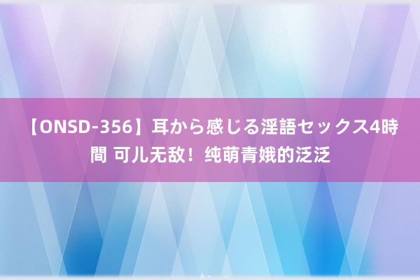 【ONSD-356】耳から感じる淫語セックス4時間 可儿无敌！纯萌青娥的泛泛