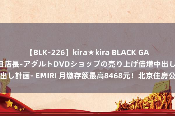 【BLK-226】kira★kira BLACK GAL 黒ギャル露出セクハラ1日店長-アダルトDVDショップの売り上げ倍増中出し計画- EMIRI 月缴存额最高8468元！北京住房公积金缴存上限，上调