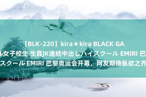 【BLK-220】kira★kira BLACK GAL 留年5年目のお姉黒ギャル女子校生 生姦JK連続中出しハイスクール EMIRI 巴黎奥运会开幕，网友期待纵欲之齐的扮演