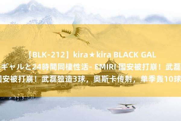 【BLK-212】kira★kira BLACK GAL レンタル痴女GAL-日焼け黒ギャルと24時間同棲性活- EMIRI 国安被打崩！武磊独造3球，奥斯卡传射，单季轰10球6年新高！