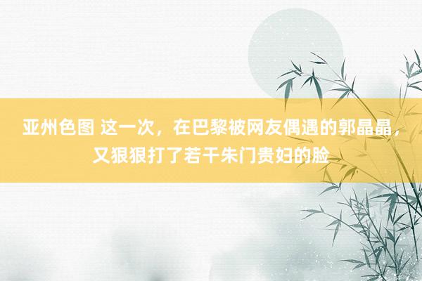 亚州色图 这一次，在巴黎被网友偶遇的郭晶晶，又狠狠打了若干朱门贵妇的脸