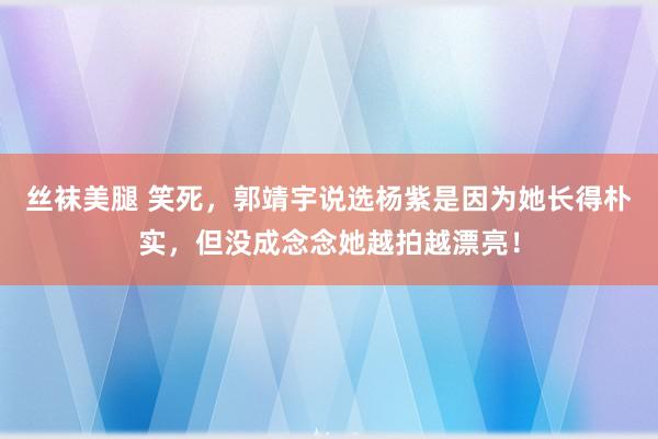 丝袜美腿 笑死，郭靖宇说选杨紫是因为她长得朴实，但没成念念她越拍越漂亮！