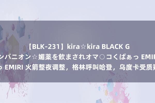 【BLK-231】kira☆kira BLACK GAL 黒ギャル中出し温泉コンパニオン☆媚薬を飲まされオマ○コくぱぁっ EMIRI 火箭整夜调整，格林呼叫哈登，乌度卡受质疑，斯通妥善打发