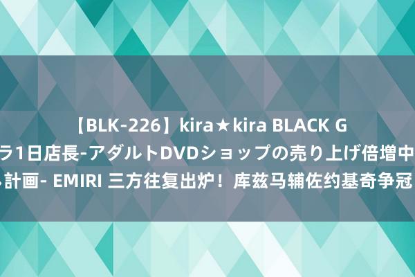 【BLK-226】kira★kira BLACK GAL 黒ギャル露出セクハラ1日店長-アダルトDVDショップの売り上げ倍増中出し計画- EMIRI 三方往复出炉！库兹马辅佐约基奇争冠；小波特加盟火箭；奇才重建