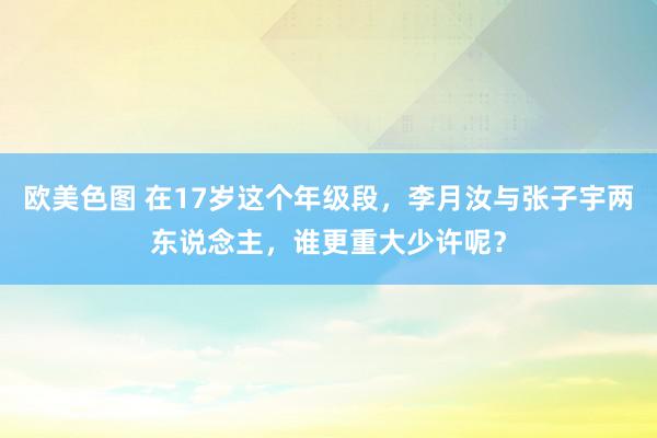 欧美色图 在17岁这个年级段，李月汝与张子宇两东说念主，谁更重大少许呢？