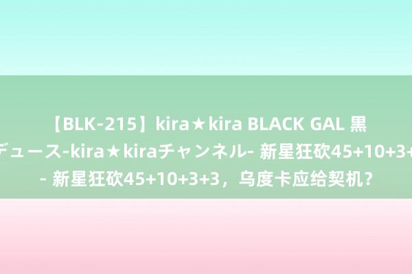 【BLK-215】kira★kira BLACK GAL 黒ギャル・EMIRIプロデュース-kira★kiraチャンネル- 新星狂砍45+10+3+3，乌度卡应给契机？