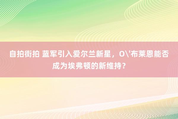 自拍街拍 蓝军引入爱尔兰新星，O'布莱恩能否成为埃弗顿的新维持？