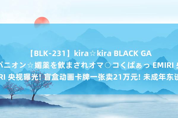 【BLK-231】kira☆kira BLACK GAL 黒ギャル中出し温泉コンパニオン☆媚薬を飲まされオマ○コくぱぁっ EMIRI 央视曝光! 盲盒动画卡牌一张卖21万元! 未成年东谈主上瘾, 家长炸锅!