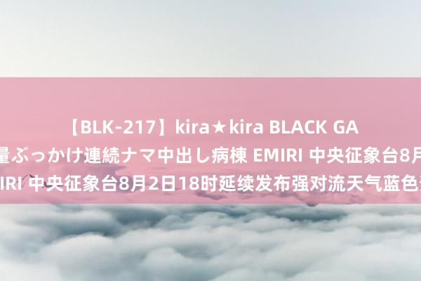 【BLK-217】kira★kira BLACK GAL黒ギャルご奉仕ナース 大量ぶっかけ連続ナマ中出し病棟 EMIRI 中央征象台8月2日18时延续发布强对流天气蓝色预警