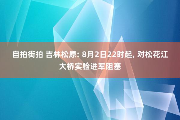 自拍街拍 吉林松原: 8月2日22时起, 对松花江大桥实验进军阻塞