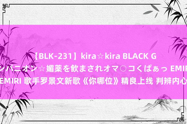 【BLK-231】kira☆kira BLACK GAL 黒ギャル中出し温泉コンパニオン☆媚薬を飲まされオマ○コくぱぁっ EMIRI 歌手罗景文新歌《你哪位》精良上线 判辨内心笑称我方“已黑化”