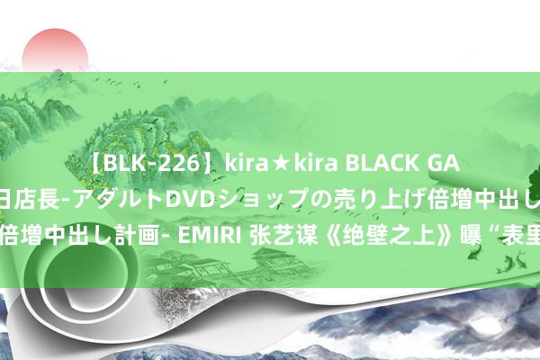 【BLK-226】kira★kira BLACK GAL 黒ギャル露出セクハラ1日店長-アダルトDVDショップの売り上げ倍増中出し計画- EMIRI 张艺谋《绝壁之上》曝“表里受敌”版预报