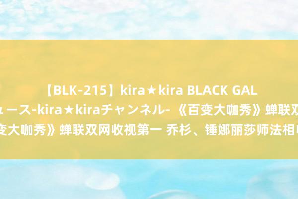 【BLK-215】kira★kira BLACK GAL 黒ギャル・EMIRIプロデュース-kira★kiraチャンネル- 《百变大咖秀》蝉联双网收视第一 乔杉、锤娜丽莎师法相申明家忻悦再续！