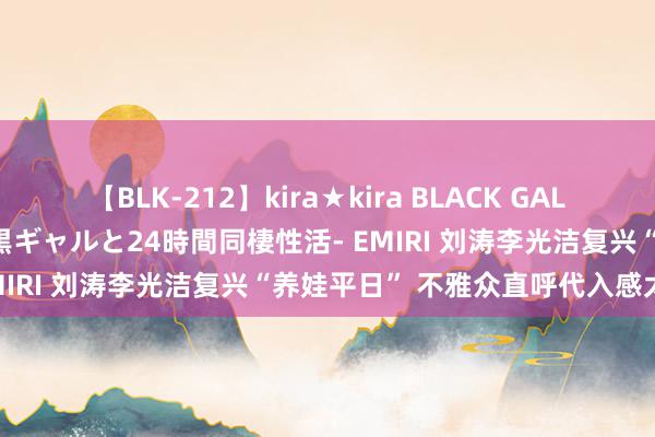 【BLK-212】kira★kira BLACK GAL レンタル痴女GAL-日焼け黒ギャルと24時間同棲性活- EMIRI 刘涛李光洁复兴“养娃平日” 不雅众直呼代入感太强