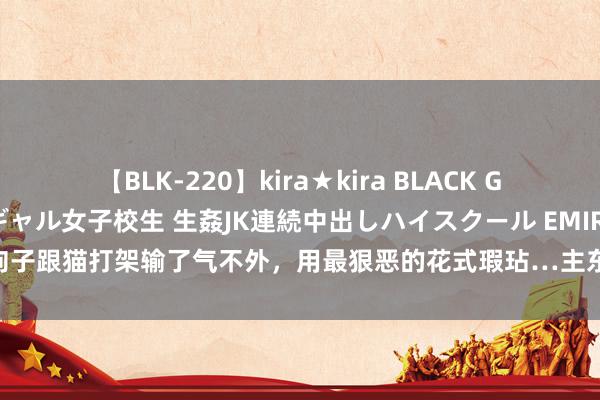 【BLK-220】kira★kira BLACK GAL 留年5年目のお姉黒ギャル女子校生 生姦JK連続中出しハイスクール EMIRI 狗子跟猫打架输了气不外，用最狠恶的花式瑕玷…主东说念主：你把它猫粮全炫了？