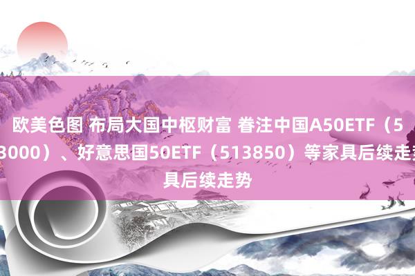 欧美色图 布局大国中枢财富 眷注中国A50ETF（563000）、好意思国50ETF（513850）等家具后续走势