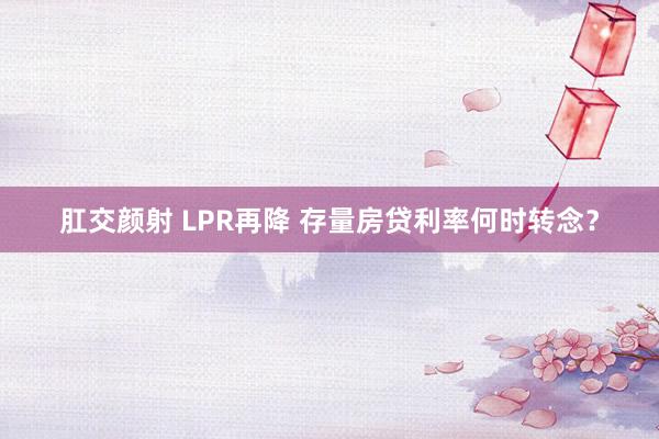 肛交颜射 LPR再降 存量房贷利率何时转念？