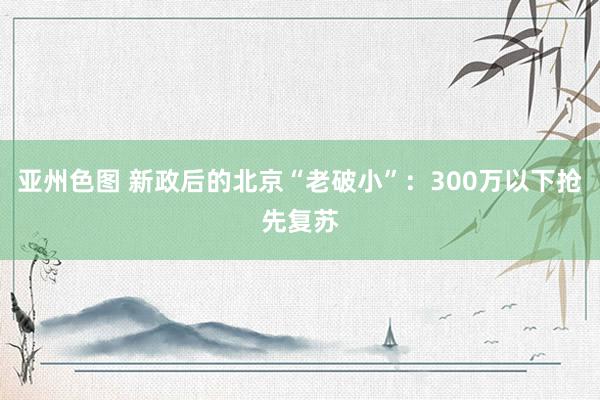 亚州色图 新政后的北京“老破小”：300万以下抢先复苏