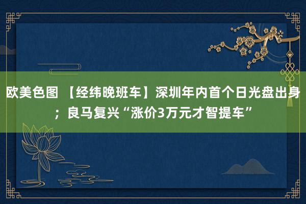 欧美色图 【经纬晚班车】深圳年内首个日光盘出身；良马复兴“涨价3万元才智提车”