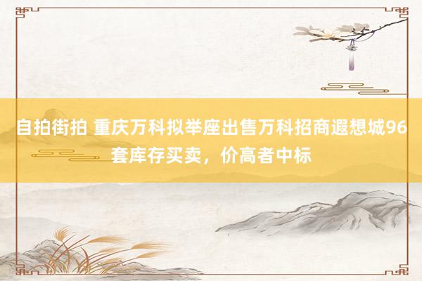 自拍街拍 重庆万科拟举座出售万科招商遐想城96套库存买卖，价高者中标