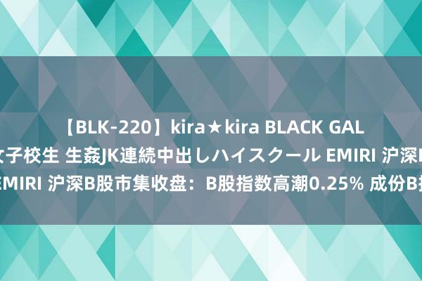 【BLK-220】kira★kira BLACK GAL 留年5年目のお姉黒ギャル女子校生 生姦JK連続中出しハイスクール EMIRI 沪深B股市集收盘：B股指数高潮0.25% 成份B指高潮0.34%