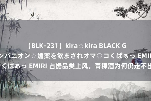 【BLK-231】kira☆kira BLACK GAL 黒ギャル中出し温泉コンパニオン☆媚薬を飲まされオマ○コくぱぁっ EMIRI 占据品类上风，青稞酒为何仍走不出大西北？